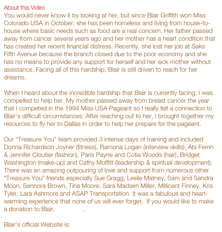 About this Video
You would never know it by looking at her, but since Blair Griffith won Miss Colorado USA in October, she has been homeless and living from house-to-house where basic needs such as food are a real concern. Her father passed away from cancer several years ago and her mother has a heart condition that has created her recent financial distress. Recently, she lost her job at Saks Fifth Avenue because the branch closed due to the poor economy and she has no means to provide any support for herself and her sick mother without assistance. Facing all of this hardship, Blair is still driven to reach for her dreams.

When I heard about the incredible hardship that Blair is currently facing, I was compelled to help her. My mother passed away from breast cancer the year that I competed in the 1994 Miss USA Pageant so I really felt a connection to Blair’s difficult circumstances. After reaching out to her, I brought together my resources to fly her to Dallas in order to help her prepare for the pageant.

Our “Treasure You” team provided 3 intense days of training and included Donna Richardson Joyner (fitness), Ramona Logan (interview skills), Abi Ferrin & Jennifer Cloutier (fashion), Paris Payne and Cotia Woods (hair), Bridget Washington (make-up) and Cathy Moffitt (leadership & spiritual development). There was an amazing outpouring of love and support from numerous other “Treasure You” friends especially Sue Gragg, Leslie Matney, Sam and Sandra Moon, Sennora Brown, Tina Moore, Sara Madsen Miller, Millicent Finney, Kris Tyler, Lara Ashmore and ASAP Transportation. It was a fabulous and heart-warming experience that none of us will ever forget.  If you would like to make a donation to Blair, click here. 

Blair’s official Website is: www.misscoloradousa.com.