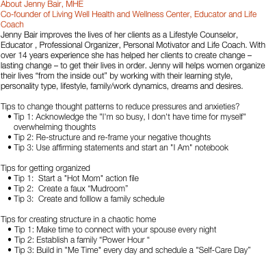 About Jenny Bair, MHE
Co-founder of Living Well Health and Wellness Center, Educator and Life Coach
Jenny Bair improves the lives of her clients as a Lifestyle Counselor, Educator , Professional Organizer, Personal Motivator and Life Coach. With over 14 years experience she has helped her clients to create change – lasting change – to get their lives in order. Jenny will helps women organize their lives “from the inside out” by working with their learning style, personality type, lifestyle, family/work dynamics, dreams and desires.

Tips to change thought patterns to reduce pressures and anxieties?
Tip 1: Acknowledge the "I'm so busy, I don't have time for myself" overwhelming thoughts Tip 2: Re-structure and re-frame your negative thoughts Tip 3: Use affirming statements and start an "I Am" notebookTips for getting organized Tip 1:  Start a "Hot Mom" action file Tip 2:  Create a faux “Mudroom” Tip 3:  Create and folllow a family scheduleTips for creating structure in a chaotic homeTip 1: Make time to connect with your spouse every nightTip 2: Establish a family “Power Hour “Tip 3: Build in "Me Time" every day and schedule a "Self-Care Day”