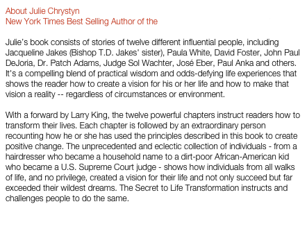 About Julie Chrystyn
New York Times Best Selling Author of the “Secret to Life Transformation” 
Julie’s book consists of stories of twelve different influential people, including Jacqueline Jakes (Bishop T.D. Jakes' sister), Paula White, David Foster, John Paul DeJoria, Dr. Patch Adams, Judge Sol Wachter, José Eber, Paul Anka and others. It's a compelling blend of practical wisdom and odds-defying life experiences that shows the reader how to create a vision for his or her life and how to make that vision a reality -- regardless of circumstances or environment.      With a forward by Larry King, the twelve powerful chapters instruct readers how to transform their lives. Each chapter is followed by an extraordinary person recounting how he or she has used the principles described in this book to create positive change. The unprecedented and eclectic collection of individuals - from a hairdresser who became a household name to a dirt-poor African-American kid who became a U.S. Supreme Court judge - shows how individuals from all walks of life, and no privilege, created a vision for their life and not only succeed but far exceeded their wildest dreams. The Secret to Life Transformation instructs and challenges people to do the same.