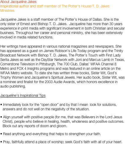 About Jacqueline Jakes
Inspirational author and staff member of The Potter's House/T. D. Jakes Ministries

Jacqueline Jakes is a staff member of The Potter’s House of Dallas. She is the only sister of Ernest and Bishop T. D. Jakes.  Jacqueline has more than 30 years experience in print media with significant involvement in both Christian and secular business. Throughout her career and personal ministry, she has been extensively involved in media related functions.  
Her writings have appeared in various national magazines and newspapers. She has appeared as a guest on James Robison’s Life Today program and the Trinity Broadcast Network with Bishop T. D. Jakes, The Potter’s Touch with First Lady Serita Jakes as well as the DayStar Network with Joni and Marcus Lamb in Texas, Cornerstone Television in Pittsburgh, The 700 Club, Dallas’ WFAA Channel 8 Metro and FOX 4 Insights programs and was featured in an online article on the WFAA Metro website. To date she has written three books, Sister Wit, God’s Trophy Women and Jacqueline’s Spiritual Jewels. Her audio book, Sister Wit, was a nominee and finalist for the 2003 Audie Awards, which honors excellence in audio publishing. 
Jacqueline’s Inspirational Tips 
 Immediately look for the “open door” and by that I mean  look for solutions, answers and do not well on the negativity of the situation.
 Align yourself with positive people (for me, that was Believers in the Lord Jesus Christ), people who believe in healing, health, wholeness and positive outcomes.  Block out any reports of doom and gloom.
 Read anything and everything that helps to strengthen your faith.
 Pray, faithfully attend a place of worship; seek God’s faith with all of your heart.
 