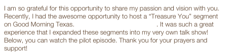 I am so grateful for this opportunity to share my passion and vision with you. Recently, I had the awesome opportunity to host a “Treasure You” segment on Good Morning Texas. Watch these GMT clips now. It was such a great experience that I expanded these segments into my very own talk show! Below, you can watch the pilot episode. Thank you for your prayers and support! 