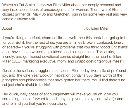 Watch as Pat Smith interviews Ellen Miller about her deeply personal and very inspirational book of encouragement for women. Then, two of Ellen’s closest girlfriends, Mary Jo and Gretchen,  join in for some very real and very candid girlfriend talk.

About The One Year Book of Inspiration for Girlfriends, by Ellen Miller 
If you’re living a perfect, charmed life . . . well, then this book isn’t going to be for you. But if, like the rest of us, you are at times broken, confused, lonely, or scared—if you’re struggling with problems that you think “good Christians” don’t have—then welcome, girlfriend, and pull up a chair! This quirky, friendly, and gut-honest devotional comes straight from the heart of Ellen Miller (CEO, marketing executive, mom, and unapologetic “glorious mess”).

Despite the serious struggles she’s faced, Ellen today lives a life of profound joy, and The One Year Book of Inspiration contains 365 days worth of the principles and philosophies that have gotten her there. You’ll find there’s no subject she’s afraid to tackle!

Her quick, daily doses of encouragement will make you laugh, give you something to look forward to each day, help you to stay (somewhat!) sane … and remind you that you’re never alone.