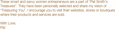 These smart and savvy women entrepreneurs are a part of “Pat Smith’s Treasures”. They have been personally selected and share my vision of “Treasuring You”. I encourage you to visit their websites, stores or boutiques where their products and services are sold.  
With Love,
Pat
